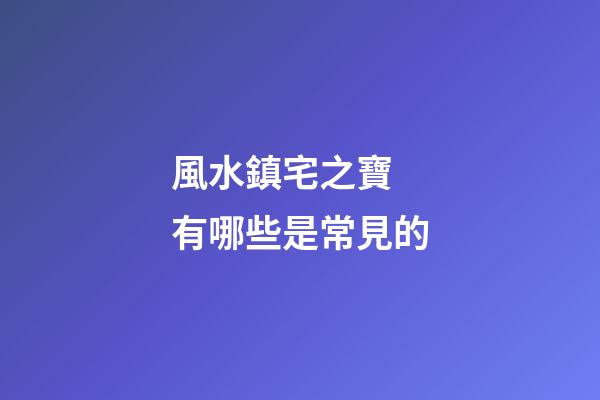 風水鎮宅之寶 有哪些是常見的